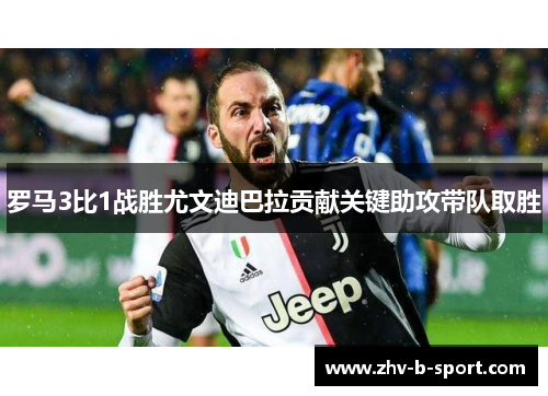 罗马3比1战胜尤文迪巴拉贡献关键助攻带队取胜